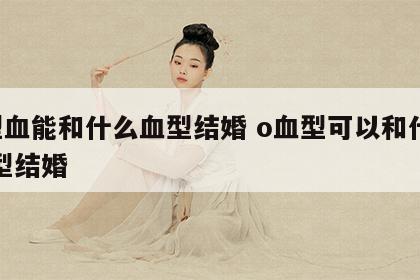 o型血能和什么血型结婚 o血型可以和什么血型结婚