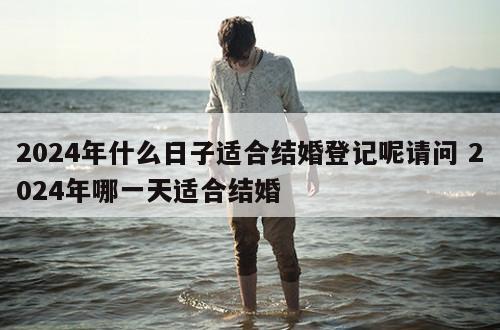 2024年什么日子适合结婚登记呢请问 2024年哪一天适合结婚