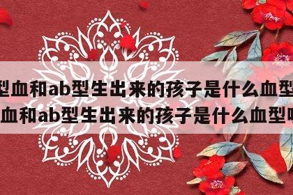 a型血和ab型生出来的孩子是什么血型 a型血和ab型生出来的孩子是什么血型呢