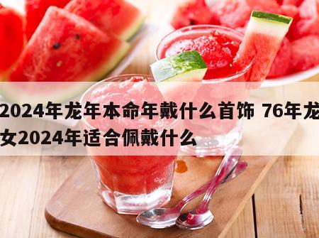 2024年龙年本命年戴什么首饰 76年龙女2024年适合佩戴什么