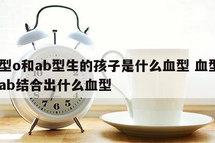 血型o和ab型生的孩子是什么血型 血型o与ab结合出什么血型