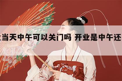 开业当天中午可以关门吗 开业是中午还是晚上
