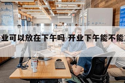 店开业可以放在下午吗 开业下午能不能放鞭炮