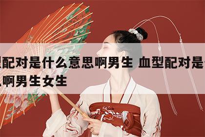 血型配对是什么意思啊男生 血型配对是什么意思啊男生女生