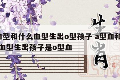a血型和什么血型生出o型孩子 a型血和什么血型生出孩子是o型血