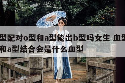 血型配对o型和a型能出b型吗女生 血型o型和a型结合会是什么血型