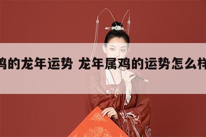 属鸡的龙年运势 龙年属鸡的运势怎么样2024