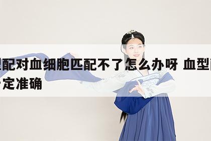 血型配对血细胞匹配不了怎么办呀 血型配比不一定准确