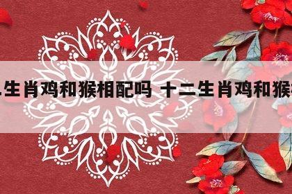 十二生肖鸡和猴相配吗 十二生肖鸡和猴相配吗