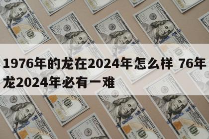 1976年的龙在2024年怎么样 76年龙2024年必有一难