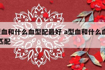 a型血和什么血型配最好 a型血和什么血型最匹配
