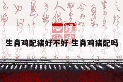生肖鸡配猪好不好 生肖鸡猪配吗