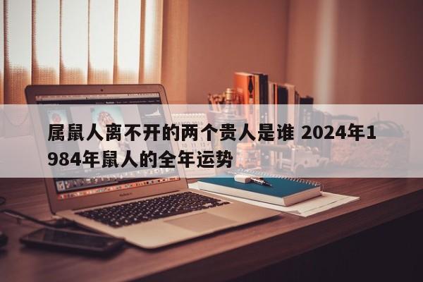 属鼠人离不开的两个贵人是谁 2024年1984年鼠人的全年运势
