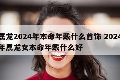 属龙2024年本命年戴什么首饰 2024年属龙女本命年戴什么好