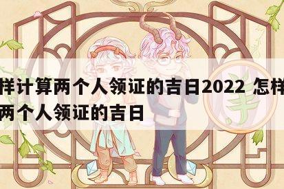 怎样计算两个人领证的吉日2022 怎样计算两个人领证的吉日