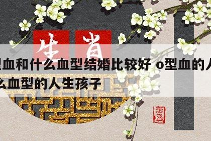 o型血和什么血型结婚比较好 o型血的人和什么血型的人生孩子