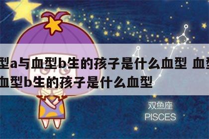 血型a与血型b生的孩子是什么血型 血型a和血型b生的孩子是什么血型