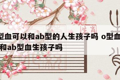 o型血可以和ab型的人生孩子吗 o型血可以和ab型血生孩子吗
