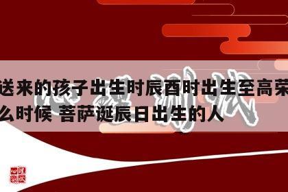 菩萨送来的孩子出生时辰酉时出生至高荣耀是指什么时候 菩萨诞辰日出生的人