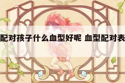 血型配对孩子什么血型好呢 血型配对表遗传规律