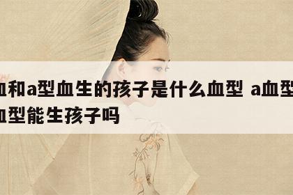 a血和a型血生的孩子是什么血型 a血型和a血型能生孩子吗