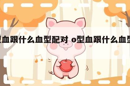 o型血跟什么血型配对 o型血跟什么血型相配