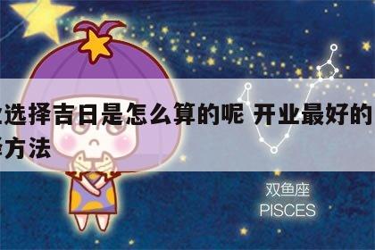 开业选择吉日是怎么算的呢 开业最好的日子选择方法