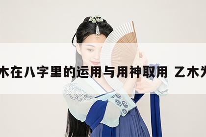 乙木在八字里的运用与用神取用 乙木为用