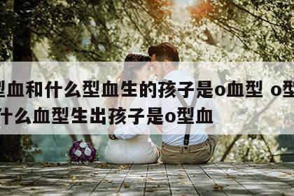 o型血和什么型血生的孩子是o血型 o型血和什么血型生出孩子是o型血