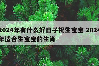 2024年有什么好日子祝生宝宝 2024年适合生宝宝的生肖