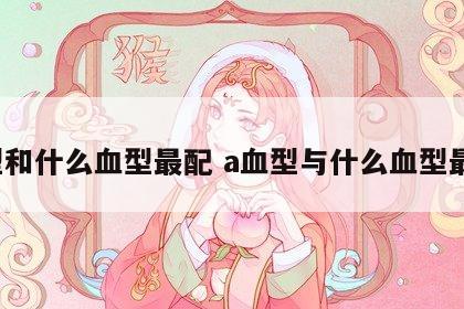 a型和什么血型最配 a血型与什么血型最配