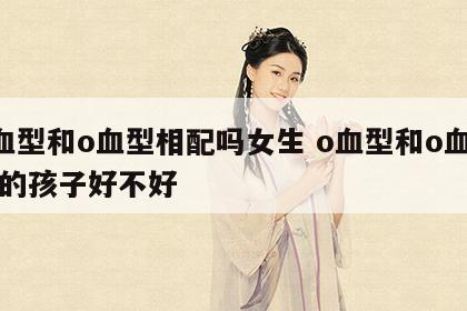 o血型和o血型相配吗女生 o血型和o血型生的孩子好不好