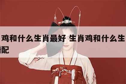 生肖鸡和什么生肖最好 生肖鸡和什么生肖最好婚配