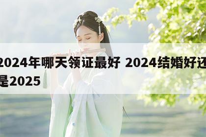 2024年哪天领证最好 2024结婚好还是2025