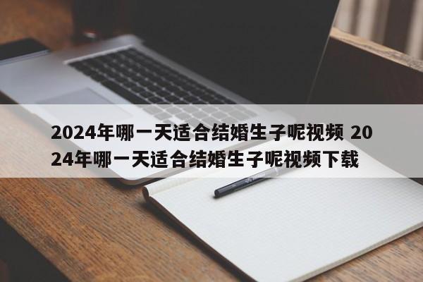 2024年哪一天适合结婚生子呢视频 2024年哪一天适合结婚生子呢视频下载