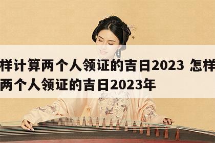怎样计算两个人领证的吉日2023 怎样计算两个人领证的吉日2023年