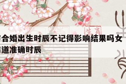 八字合婚出生时辰不记得影响结果吗女 合婚不知道准确时辰