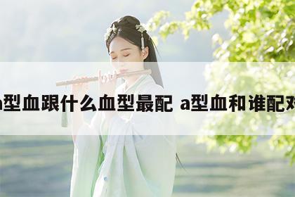 a型血跟什么血型最配 a型血和谁配对