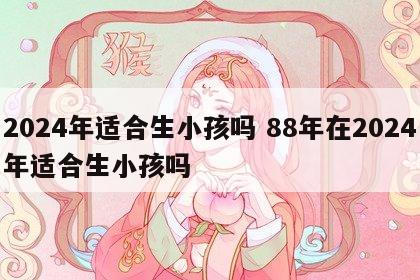 2024年适合生小孩吗 88年在2024年适合生小孩吗