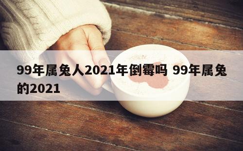 99年属兔人2021年倒霉吗 99年属兔的2021