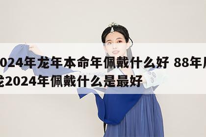 2024年龙年本命年佩戴什么好 88年属龙2024年佩戴什么是最好
