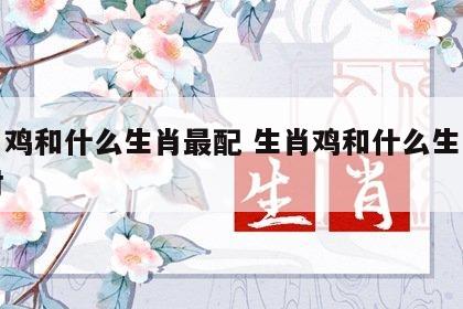 生肖鸡和什么生肖最配 生肖鸡和什么生肖最配对