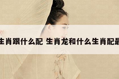 龙生肖跟什么配 生肖龙和什么生肖配最好