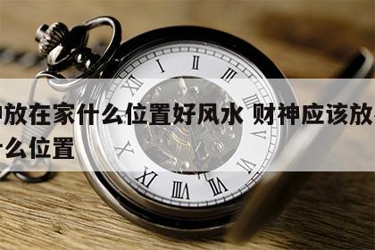 财神放在家什么位置好风水 财神应该放在家里什么位置