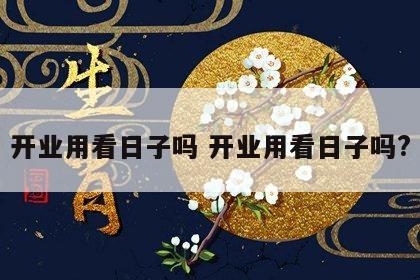 开业用看日子吗 开业用看日子吗?