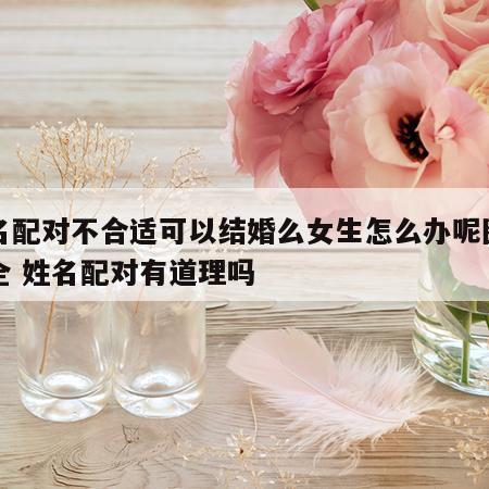 姓名配对不合适可以结婚么女生怎么办呢图片大全 姓名配对有道理吗
