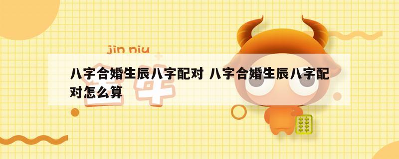 八字合婚生辰八字配对 八字合婚生辰八字配对怎么算