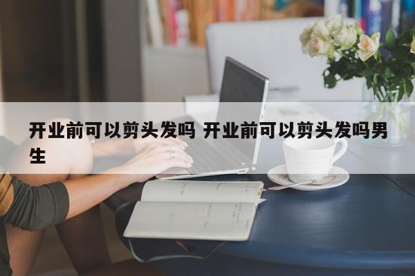 开业前可以剪头发吗 开业前可以剪头发吗男生