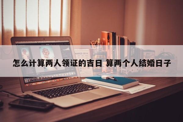 怎么计算两人领证的吉日 算两个人结婚日子