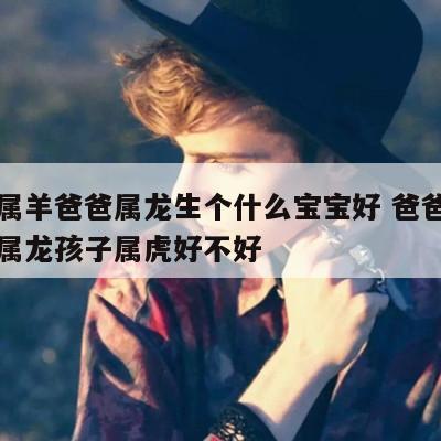 妈妈属羊爸爸属龙生个什么宝宝好 爸爸属羊妈妈属龙孩子属虎好不好